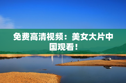免费高清视频：美女大片中国观看！