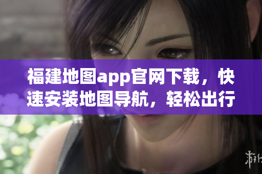 福建地图app官网下载，快速安装地图导航，轻松出行！