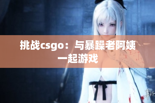 挑战csgo：与暴躁老阿姨一起游戏