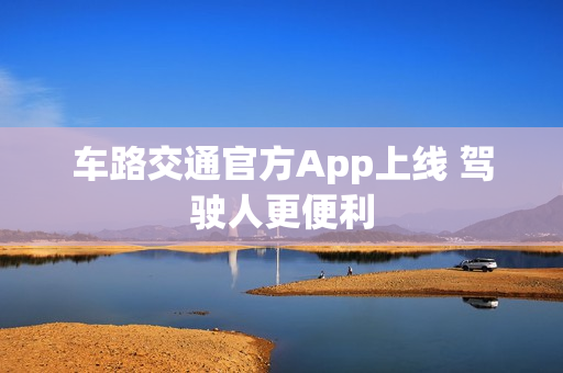 车路交通官方App上线 驾驶人更便利