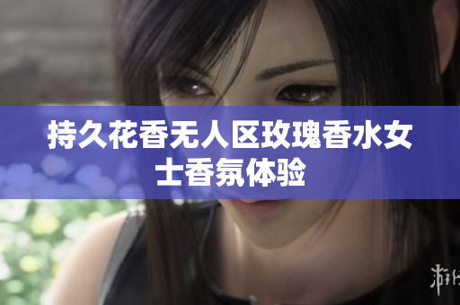 持久花香无人区玫瑰香水女士香氛体验