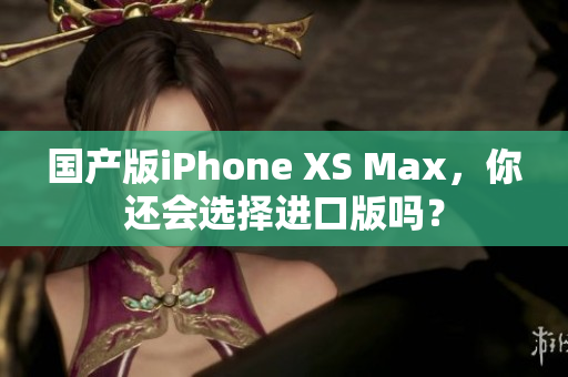 国产版iPhone XS Max，你还会选择进口版吗？