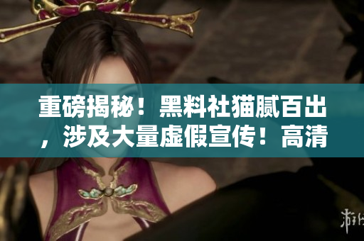 重磅揭秘！黑料社猫腻百出，涉及大量虚假宣传！高清揭露真相！