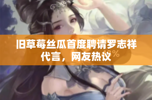 旧草莓丝瓜首度聘请罗志祥代言，网友热议
