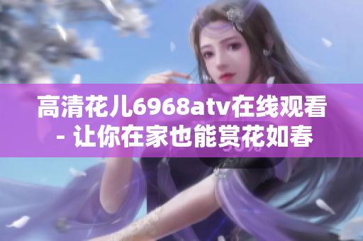 高清花儿6968atv在线观看 - 让你在家也能赏花如春