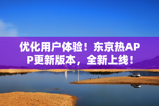 优化用户体验！东京热APP更新版本，全新上线！