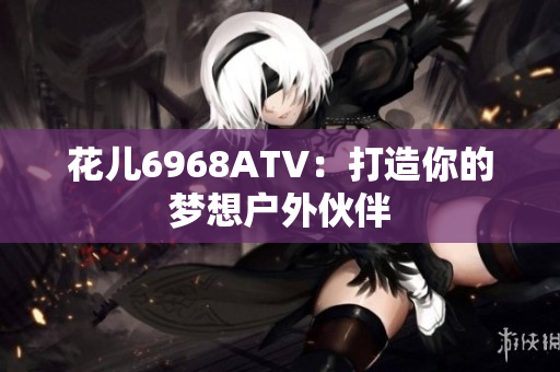 花儿6968ATV：打造你的梦想户外伙伴