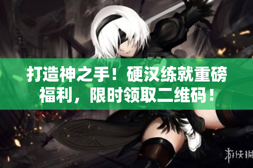 打造神之手！硬汉练就重磅福利，限时领取二维码！