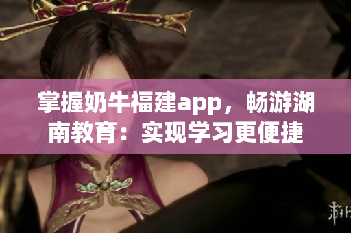 掌握奶牛福建app，畅游湖南教育：实现学习更便捷