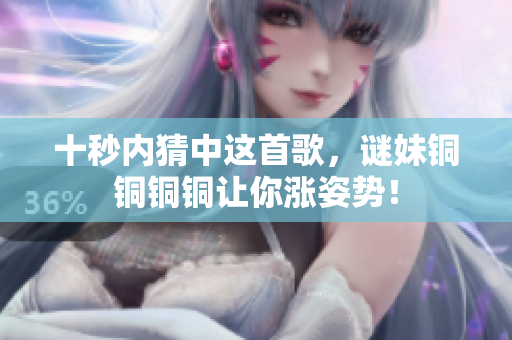 十秒内猜中这首歌，谜妹铜铜铜铜让你涨姿势！