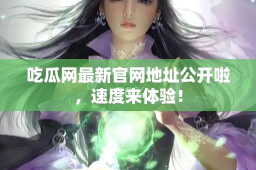 吃瓜网最新官网地址公开啦，速度来体验！