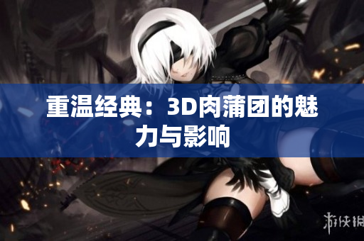 重温经典：3D肉蒲团的魅力与影响