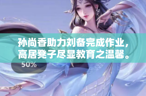 孙尚香助力刘备完成作业，高居凳子尽显教育之温馨。