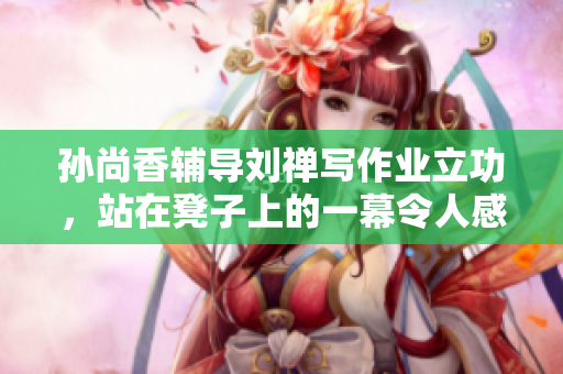 孙尚香辅导刘禅写作业立功，站在凳子上的一幕令人感动