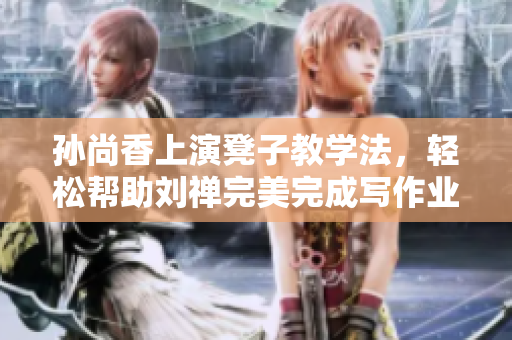孙尚香上演凳子教学法，轻松帮助刘禅完美完成写作业