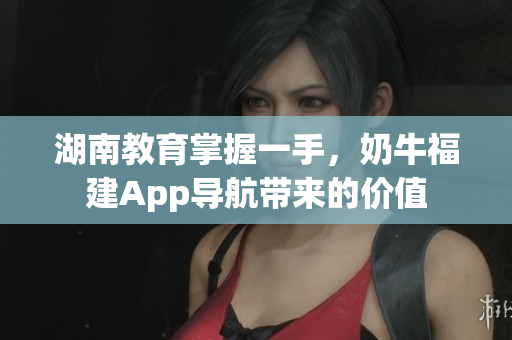 湖南教育掌握一手，奶牛福建App导航带来的价值