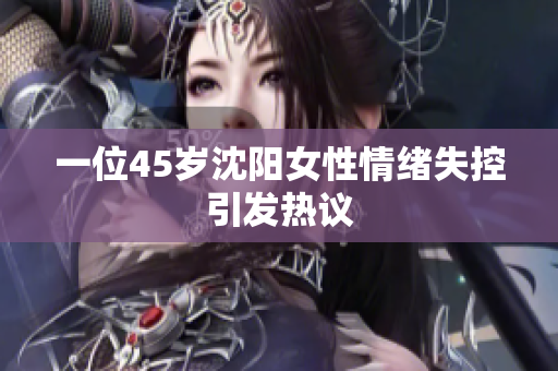 一位45岁沈阳女性情绪失控引发热议