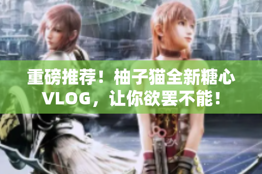 重磅推荐！柚子猫全新糖心VLOG，让你欲罢不能！