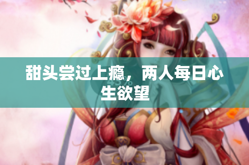 甜头尝过上瘾，两人每日心生欲望