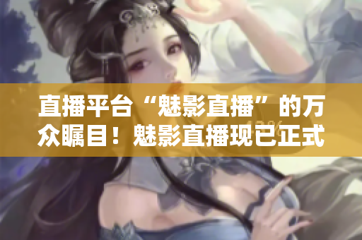 直播平台“魅影直播”的万众瞩目！魅影直播现已正式上线！
