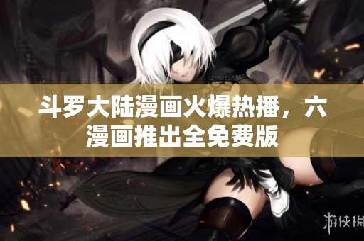 斗罗大陆漫画火爆热播，六漫画推出全免费版