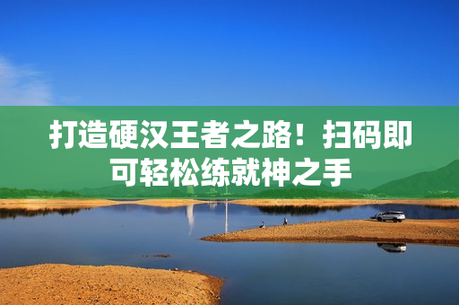 打造硬汉王者之路！扫码即可轻松练就神之手