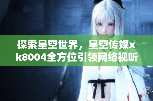 探索星空世界，星空传媒xk8004全方位引领网络视听体验