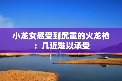 小龙女感受到沉重的火龙枪：几近难以承受