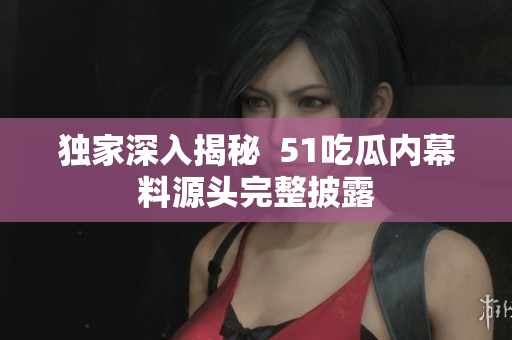 独家深入揭秘  51吃瓜内幕料源头完整披露