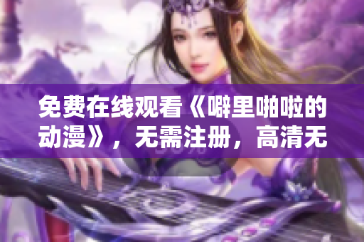 免费在线观看《噼里啪啦的动漫》，无需注册，高清无广告！