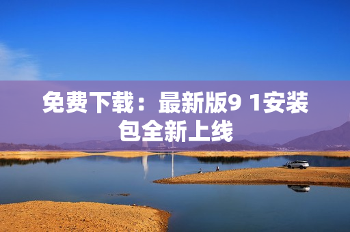 免费下载：最新版9 1安装包全新上线