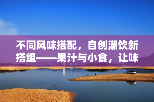 不同风味搭配，自创潮饮新搭组——果汁与小食，让味蕾尽情享受！