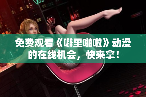 免费观看《噼里啪啦》动漫的在线机会，快来拿！