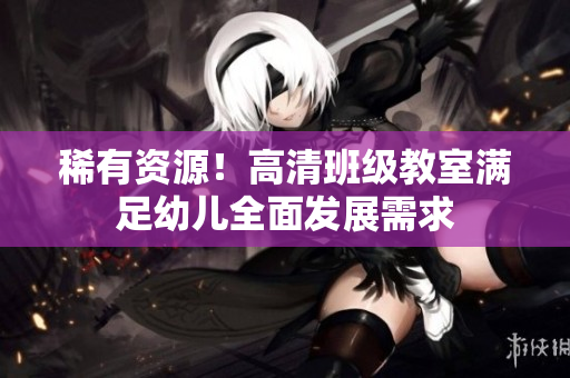 稀有资源！高清班级教室满足幼儿全面发展需求