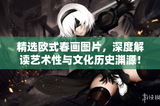 精选欧式春画图片，深度解读艺术性与文化历史渊源！