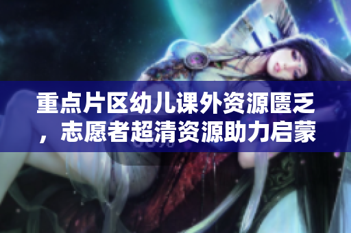 重点片区幼儿课外资源匮乏，志愿者超清资源助力启蒙教育