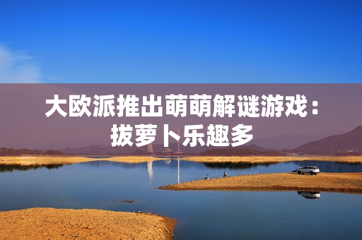 大欧派推出萌萌解谜游戏：拔萝卜乐趣多