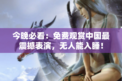 今晚必看：免费观赏中国最震撼表演，无人能入睡！