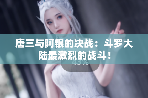 唐三与阿银的决战：斗罗大陆最激烈的战斗！