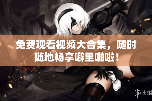 免费观看视频大合集，随时随地畅享噼里啪啦！