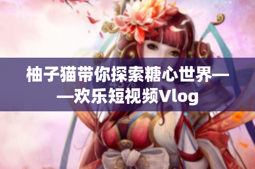 柚子猫带你探索糖心世界——欢乐短视频Vlog