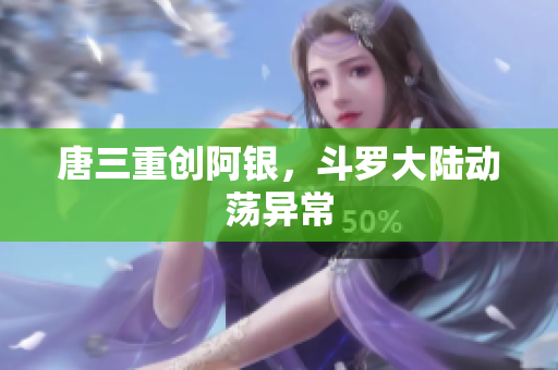 唐三重创阿银，斗罗大陆动荡异常