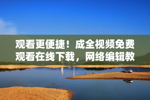 观看更便捷！成全视频免费观看在线下载，网络编辑教你优雅观看成全视频