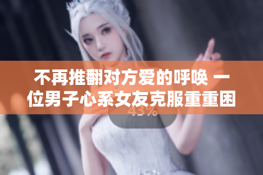不再推翻对方爱的呼唤 一位男子心系女友克服重重困难求婚成功