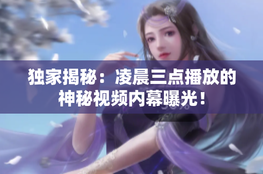 独家揭秘：凌晨三点播放的神秘视频内幕曝光！