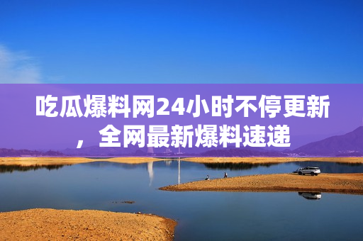 吃瓜爆料网24小时不停更新，全网最新爆料速递