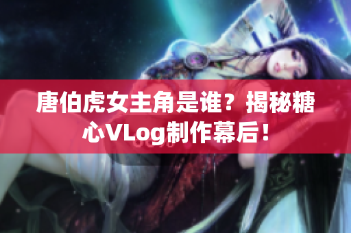 唐伯虎女主角是谁？揭秘糖心VLog制作幕后！