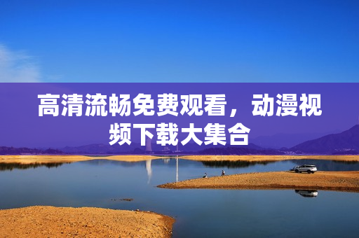 高清流畅免费观看，动漫视频下载大集合