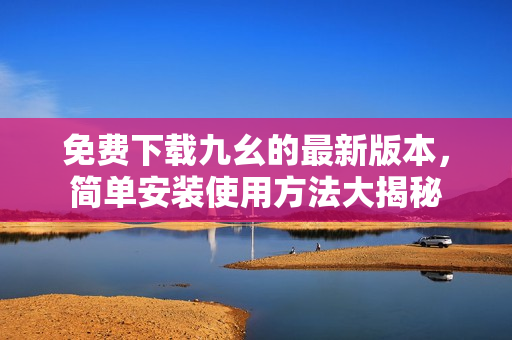 免费下载九幺的最新版本，简单安装使用方法大揭秘