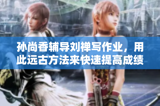 孙尚香辅导刘禅写作业，用此远古方法来快速提高成绩！